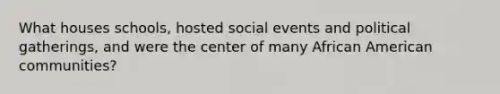 What houses schools, hosted social events and political gatherings, and were the center of many African American communities?