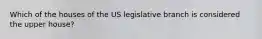 Which of the houses of the US legislative branch is considered the upper house?