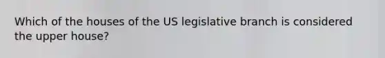 Which of the houses of the US legislative branch is considered the upper house?