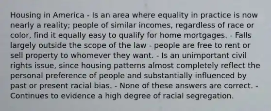 Housing in America - Is an area where equality in practice is now nearly a reality; people of similar incomes, regardless of race or color, find it equally easy to qualify for home mortgages. - Falls largely outside the scope of the law - people are free to rent or sell property to whomever they want. - Is an unimportant civil rights issue, since housing patterns almost completely reflect the personal preference of people and substantially influenced by past or present racial bias. - None of these answers are correct. - Continues to evidence a high degree of racial segregation.