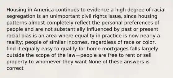 Housing in America continues to evidence a high degree of racial segregation is an unimportant civil rights issue, since housing patterns almost completely reflect the personal preferences of people and are not substantially influenced by past or present racial bias is an area where equality in practice is now nearly a reality; people of similar incomes, regardless of race or color, find it equally easy to qualify for home mortgages falls largely outside the scope of the law—people are free to rent or sell property to whomever they want None of these answers is correct