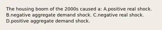 The housing boom of the 2000s caused a: A.positive real shock. B.negative aggregate demand shock. C.negative real shock. D.positive aggregate demand shock.