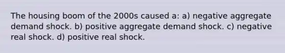 The housing boom of the 2000s caused a: a) negative aggregate demand shock. b) positive aggregate demand shock. c) negative real shock. d) positive real shock.