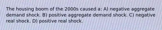 The housing boom of the 2000s caused a: A) negative aggregate demand shock. B) positive aggregate demand shock. C) negative real shock. D) positive real shock.