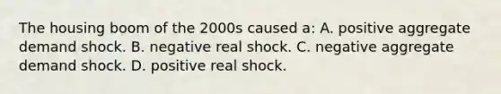 The housing boom of the 2000s caused a: A. positive aggregate demand shock. B. negative real shock. C. negative aggregate demand shock. D. positive real shock.