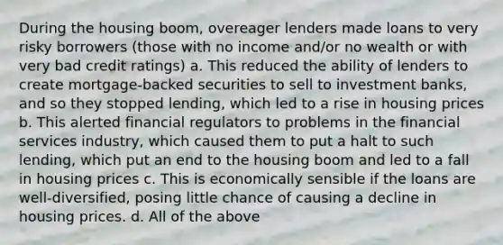 During the housing boom, overeager lenders made loans to very risky borrowers (those with no income and/or no wealth or with very bad credit ratings) a. This reduced the ability of lenders to create mortgage-backed securities to sell to investment banks, and so they stopped lending, which led to a rise in housing prices b. This alerted financial regulators to problems in the financial services industry, which caused them to put a halt to such lending, which put an end to the housing boom and led to a fall in housing prices c. This is economically sensible if the loans are well-diversified, posing little chance of causing a decline in housing prices. d. All of the above