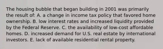 The housing bubble that began building in 2001 was primarily the result of: A. a change in income tax policy that favored home ownership. B. low interest rates and increased liquidity provided by the Federal Reserve. C. the availability of low-cost affordable homes. D. increased demand for U.S. real estate by international investors. E. lack of available residential rental property.