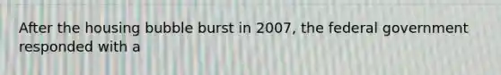 After the housing bubble burst in 2007, the federal government responded with a