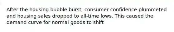 After the housing bubble burst, consumer confidence plummeted and housing sales dropped to all-time lows. This caused the demand curve for normal goods to shift