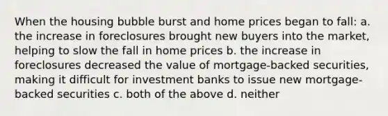 When the housing bubble burst and home prices began to fall: a. the increase in foreclosures brought new buyers into the market, helping to slow the fall in home prices b. the increase in foreclosures decreased the value of mortgage-backed securities, making it difficult for investment banks to issue new mortgage-backed securities c. both of the above d. neither