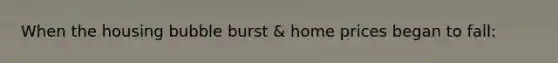 When the housing bubble burst & home prices began to fall: