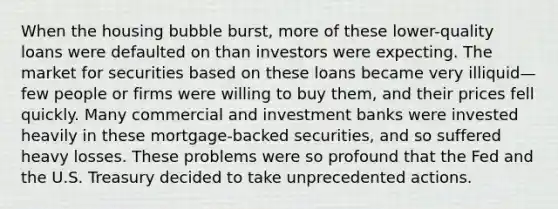 When the housing bubble burst, more of these lower-quality loans were defaulted on than investors were expecting. The market for securities based on these loans became very illiquid—few people or firms were willing to buy them, and their prices fell quickly. Many commercial and investment banks were invested heavily in these mortgage-backed securities, and so suffered heavy losses. These problems were so profound that the Fed and the U.S. Treasury decided to take unprecedented actions.