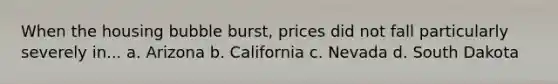 When the housing bubble burst, prices did not fall particularly severely in... a. Arizona b. California c. Nevada d. South Dakota