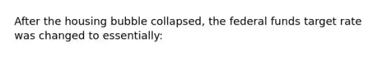 After the housing bubble collapsed, the federal funds target rate was changed to essentially: