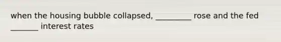 when the housing bubble collapsed, _________ rose and the fed _______ interest rates