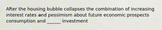 After the housing bubble collapses the combination of increasing interest rates and pessimism about future economic prospects consumption and ______ investment