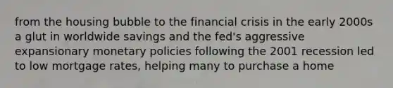 from the housing bubble to the financial crisis in the early 2000s a glut in worldwide savings and the fed's aggressive expansionary monetary policies following the 2001 recession led to low mortgage rates, helping many to purchase a home