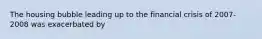 The housing bubble leading up to the financial crisis of 2007-2008 was exacerbated by