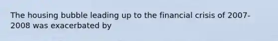 The housing bubble leading up to the financial crisis of 2007-2008 was exacerbated by