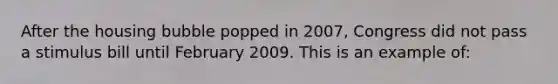 After the housing bubble popped in 2007, Congress did not pass a stimulus bill until February 2009. This is an example of: