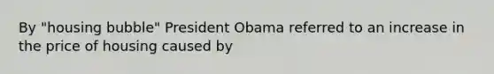 By "housing bubble" President Obama referred to an increase in the price of housing caused by