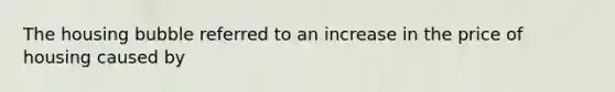 The housing bubble referred to an increase in the price of housing caused by