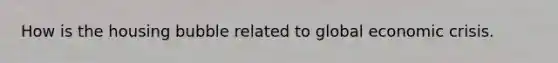 How is the housing bubble related to global economic crisis.