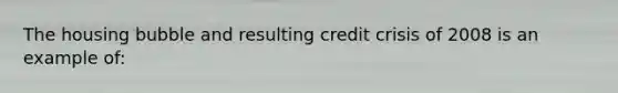 The housing bubble and resulting credit crisis of 2008 is an example of: