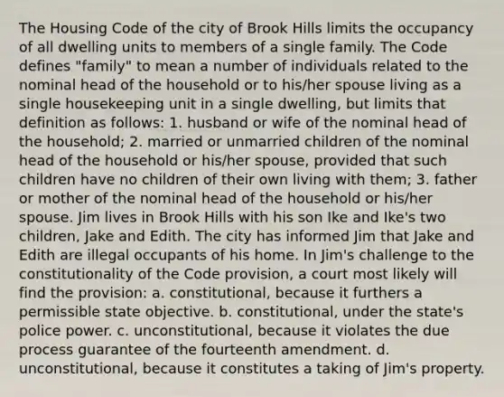 The Housing Code of the city of Brook Hills limits the occupancy of all dwelling units to members of a single family. The Code defines "family" to mean a number of individuals related to the nominal head of the household or to his/her spouse living as a single housekeeping unit in a single dwelling, but limits that definition as follows: 1. husband or wife of the nominal head of the household; 2. married or unmarried children of the nominal head of the household or his/her spouse, provided that such children have no children of their own living with them; 3. father or mother of the nominal head of the household or his/her spouse. Jim lives in Brook Hills with his son Ike and Ike's two children, Jake and Edith. The city has informed Jim that Jake and Edith are illegal occupants of his home. In Jim's challenge to the constitutionality of the Code provision, a court most likely will find the provision: a. constitutional, because it furthers a permissible state objective. b. constitutional, under the state's police power. c. unconstitutional, because it violates the due process guarantee of the fourteenth amendment. d. unconstitutional, because it constitutes a taking of Jim's property.