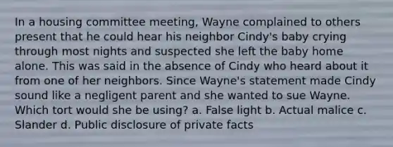 In a housing committee meeting, Wayne complained to others present that he could hear his neighbor Cindy's baby crying through most nights and suspected she left the baby home alone. This was said in the absence of Cindy who heard about it from one of her neighbors. Since Wayne's statement made Cindy sound like a negligent parent and she wanted to sue Wayne. Which tort would she be using? a. False light b. Actual malice c. Slander d. Public disclosure of private facts