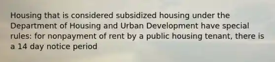 Housing that is considered subsidized housing under the Department of Housing and Urban Development have special rules: for nonpayment of rent by a public housing tenant, there is a 14 day notice period