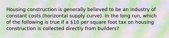 Housing construction is generally believed to be an industry of constant costs (horizontal supply curve). In the long run, which of the following is true if a 10 per square foot tax on housing construction is collected directly from builders?