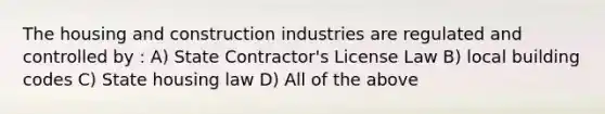 The housing and construction industries are regulated and controlled by : A) State Contractor's License Law B) local building codes C) State housing law D) All of the above