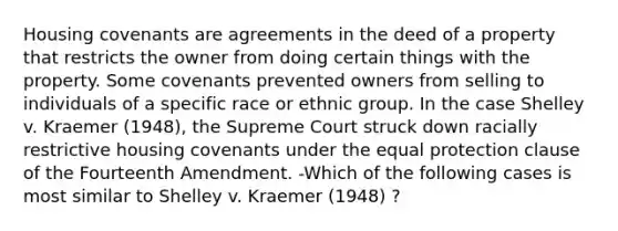 Housing covenants are agreements in the deed of a property that restricts the owner from doing certain things with the property. Some covenants prevented owners from selling to individuals of a specific race or ethnic group. In the case Shelley v. Kraemer (1948), the Supreme Court struck down racially restrictive housing covenants under the equal protection clause of the Fourteenth Amendment. -Which of the following cases is most similar to Shelley v. Kraemer (1948) ?