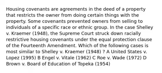 Housing covenants are agreements in the deed of a property that restricts the owner from doing certain things with the property. Some covenants prevented owners from selling to individuals of a specific race or ethnic group. In the case Shelley v. Kraemer (1948), the Supreme Court struck down racially restrictive housing covenants under the equal protection clause of the Fourteenth Amendment. Which of the following cases is most similar to Shelley v. Kraemer (1948) ? A United States v. Lopez (1995) B Engel v. Vitale (1962) C Roe v. Wade (1972) D Brown v. Board of Education of Topeka (1954)