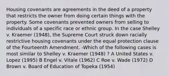 Housing covenants are agreements in the deed of a property that restricts the owner from doing certain things with the property. Some covenants prevented owners from selling to individuals of a specific race or ethnic group. In the case Shelley v. Kraemer (1948), the Supreme Court struck down racially restrictive housing covenants under the equal protection clause of the Fourteenth Amendment. -Which of the following cases is most similar to Shelley v. Kraemer (1948) ? A United States v. Lopez (1995) B Engel v. Vitale (1962) C Roe v. Wade (1972) D Brown v. Board of Education of Topeka (1954)