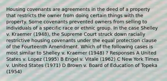 Housing covenants are agreements in the deed of a property that restricts the owner from doing certain things with the property. Some covenants prevented owners from selling to individuals of a specific race or ethnic group. In the case Shelley v. Kraemer (1948), the Supreme Court struck down racially restrictive housing covenants under the equal protection clause of the Fourteenth Amendment. Which of the following cases is most similar to Shelley v. Kraemer (1948) ? Responses A United States v. Lopez (1995) B Engel v. Vitale (1962) C New York Times v. United States (1971) D Brown v. Board of Education of Topeka (1954)