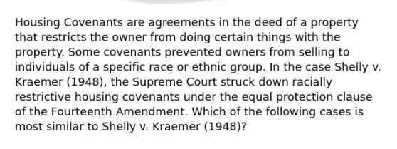 Housing Covenants are agreements in the deed of a property that restricts the owner from doing certain things with the property. Some covenants prevented owners from selling to individuals of a specific race or ethnic group. In the case Shelly v. Kraemer (1948), the Supreme Court struck down racially restrictive housing covenants under the equal protection clause of the Fourteenth Amendment. Which of the following cases is most similar to Shelly v. Kraemer (1948)?