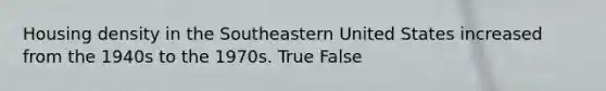 Housing density in the Southeastern United States increased from the 1940s to the 1970s. True False