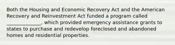 Both the Housing and Economic Recovery Act and the American Recovery and Reinvestment Act funded a program called ______________, which provided emergency assistance grants to states to purchase and redevelop foreclosed and abandoned homes and residential properties.