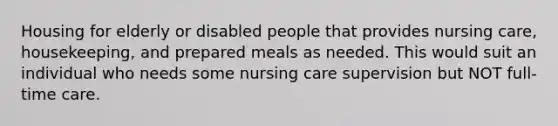 Housing for elderly or disabled people that provides nursing care, housekeeping, and prepared meals as needed. This would suit an individual who needs some nursing care supervision but NOT full-time care.