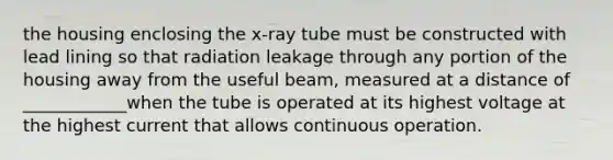 the housing enclosing the x-ray tube must be constructed with lead lining so that radiation leakage through any portion of the housing away from the useful beam, measured at a distance of ____________when the tube is operated at its highest voltage at the highest current that allows continuous operation.