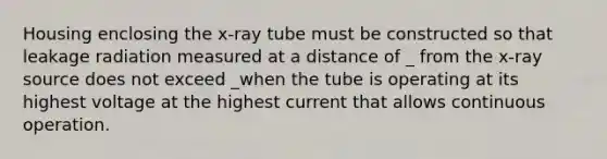 Housing enclosing the x-ray tube must be constructed so that leakage radiation measured at a distance of _ from the x-ray source does not exceed _when the tube is operating at its highest voltage at the highest current that allows continuous operation.