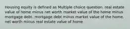 Housing equity is defined as Multiple choice question. real estate value of home minus net worth market value of the home minus mortgage debt. mortgage debt minus market value of the home. net worth minus real estate value of home