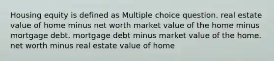 Housing equity is defined as Multiple choice question. real estate value of home minus net worth market value of the home minus mortgage debt. mortgage debt minus market value of the home. net worth minus real estate value of home