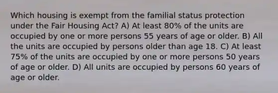 Which housing is exempt from the familial status protection under the Fair Housing Act? A) At least 80% of the units are occupied by one or more persons 55 years of age or older. B) All the units are occupied by persons older than age 18. C) At least 75% of the units are occupied by one or more persons 50 years of age or older. D) All units are occupied by persons 60 years of age or older.