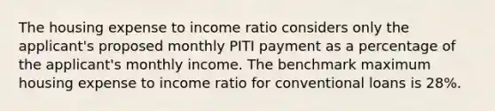 The housing expense to income ratio considers only the applicant's proposed monthly PITI payment as a percentage of the applicant's monthly income. The benchmark maximum housing expense to income ratio for conventional loans is 28%.