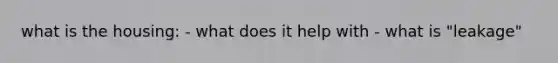 what is the housing: - what does it help with - what is "leakage"