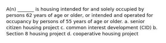 A(n) _______ is housing intended for and solely occupied by persons 62 years of age or older, or intended and operated for occupancy by persons of 55 years of age or older. a. senior citizen housing project c. common interest development (CID) b. Section 8 housing project d. cooperative housing project