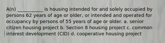 A(n) ___________ is housing intended for and solely occupied by persons 62 years of age or older, or intended and operated for occupancy by persons of 55 years of age or older. a. senior citizen housing project b. Section 8 housing project c. common interest development (CID) d. cooperative housing project